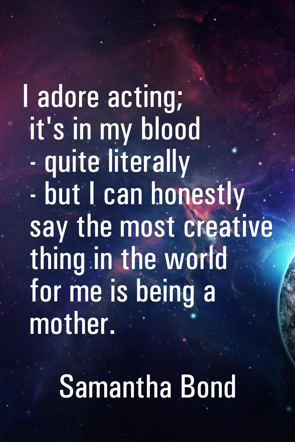I adore acting; it's in my blood - quite literally - but I can honestly say the most creative thing