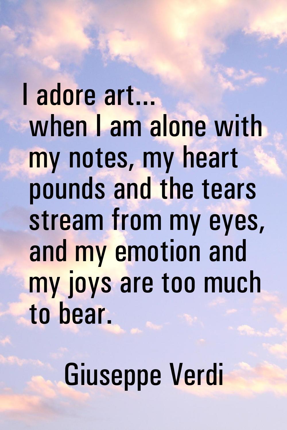 I adore art... when I am alone with my notes, my heart pounds and the tears stream from my eyes, an