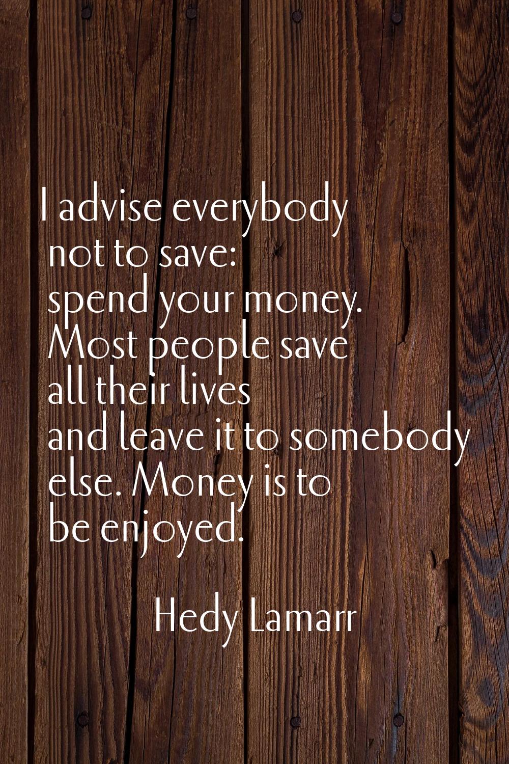 I advise everybody not to save: spend your money. Most people save all their lives and leave it to 