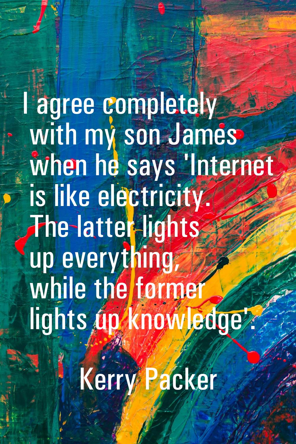I agree completely with my son James when he says 'Internet is like electricity. The latter lights 