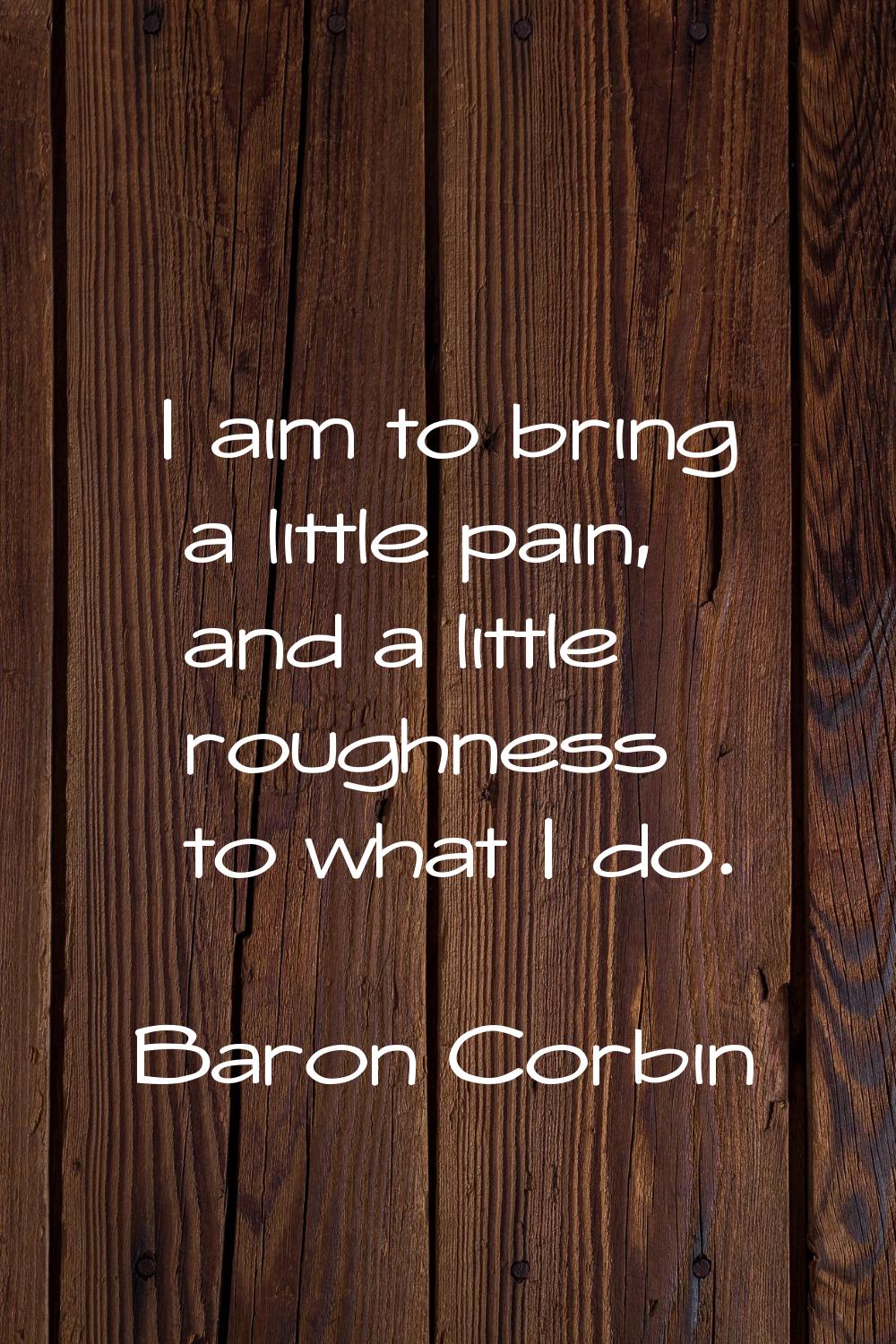 I aim to bring a little pain, and a little roughness to what I do.