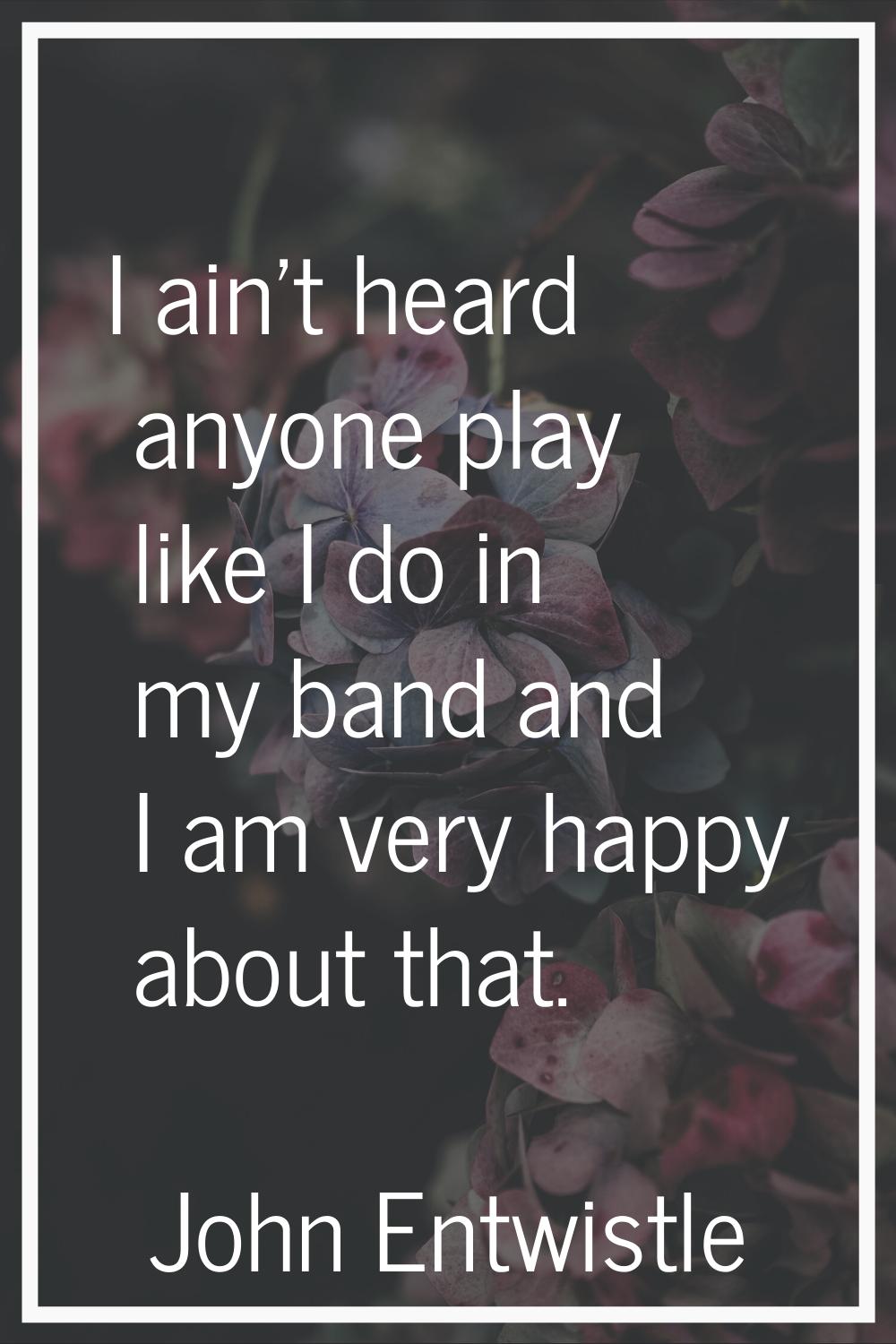 I ain't heard anyone play like I do in my band and I am very happy about that.