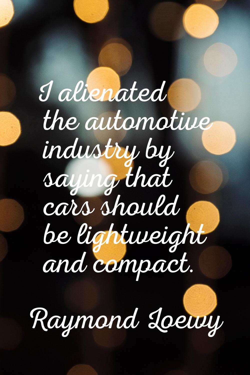 I alienated the automotive industry by saying that cars should be lightweight and compact.