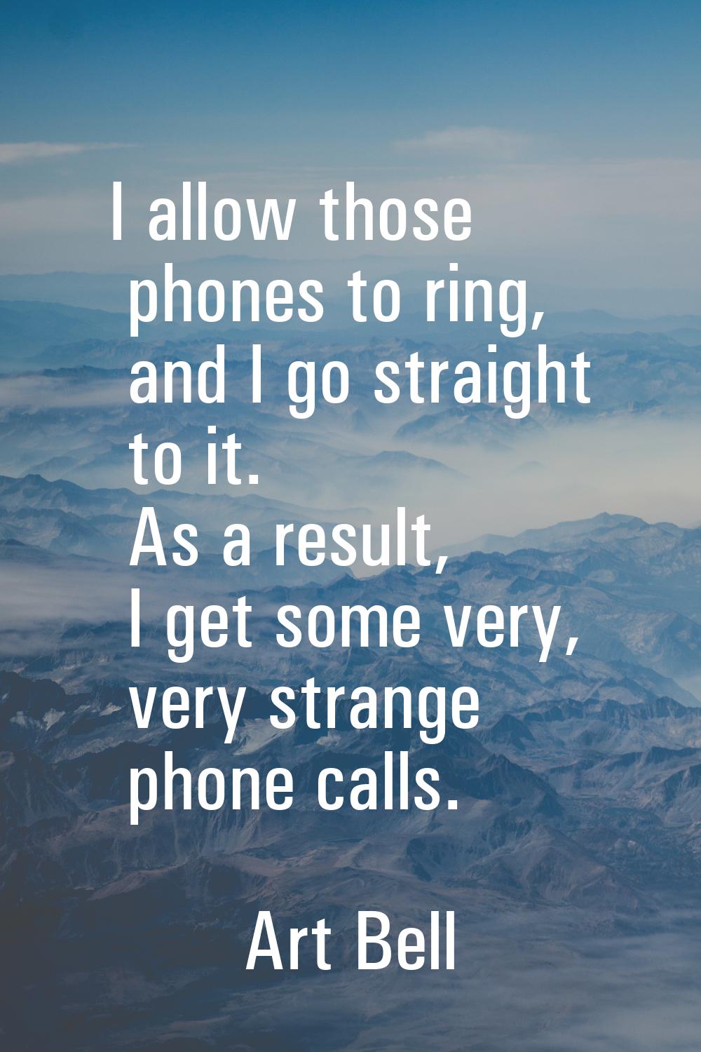 I allow those phones to ring, and I go straight to it. As a result, I get some very, very strange p