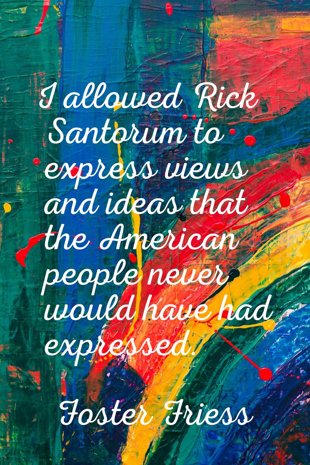 I allowed Rick Santorum to express views and ideas that the American people never would have had ex