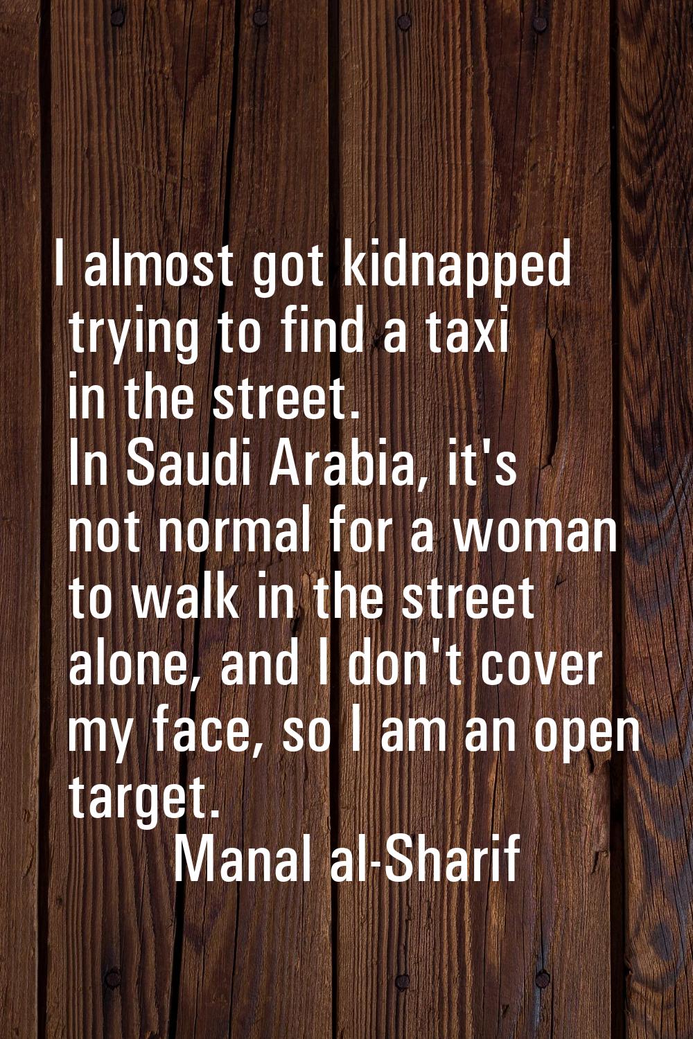 I almost got kidnapped trying to find a taxi in the street. In Saudi Arabia, it's not normal for a 