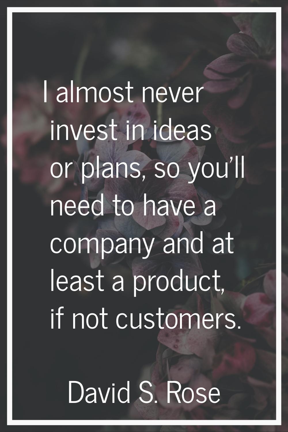I almost never invest in ideas or plans, so you'll need to have a company and at least a product, i