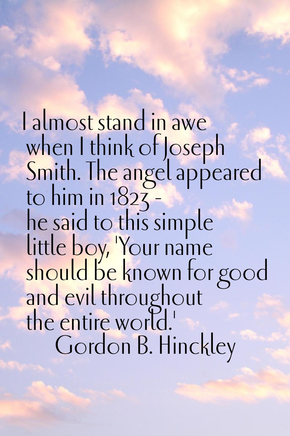 I almost stand in awe when I think of Joseph Smith. The angel appeared to him in 1823 - he said to 