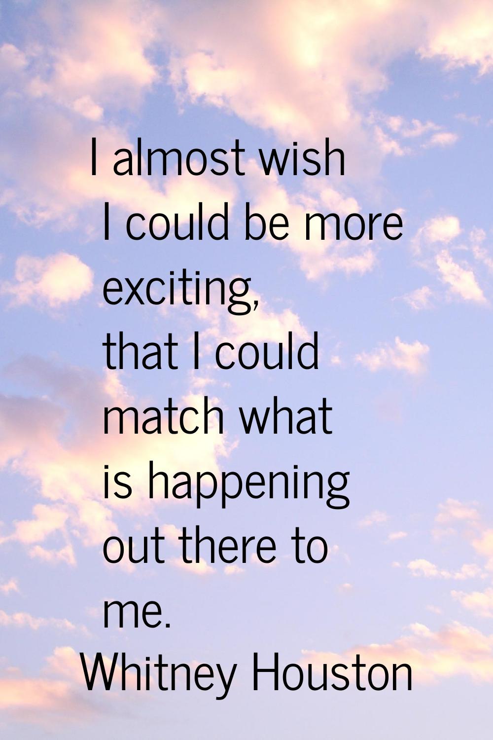 I almost wish I could be more exciting, that I could match what is happening out there to me.
