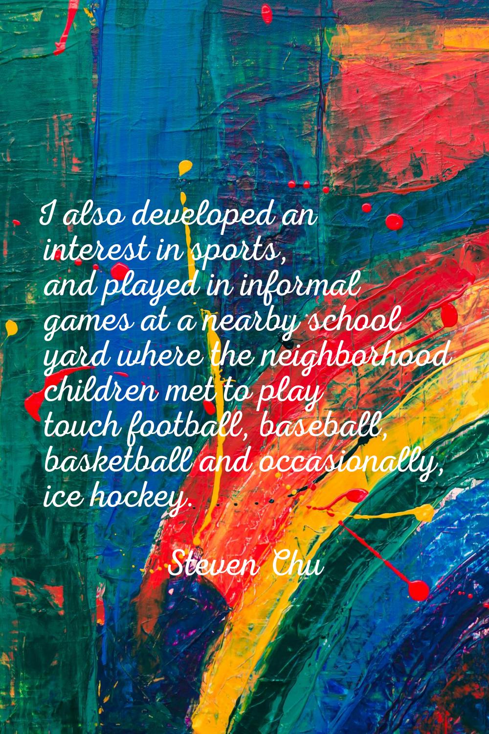 I also developed an interest in sports, and played in informal games at a nearby school yard where 