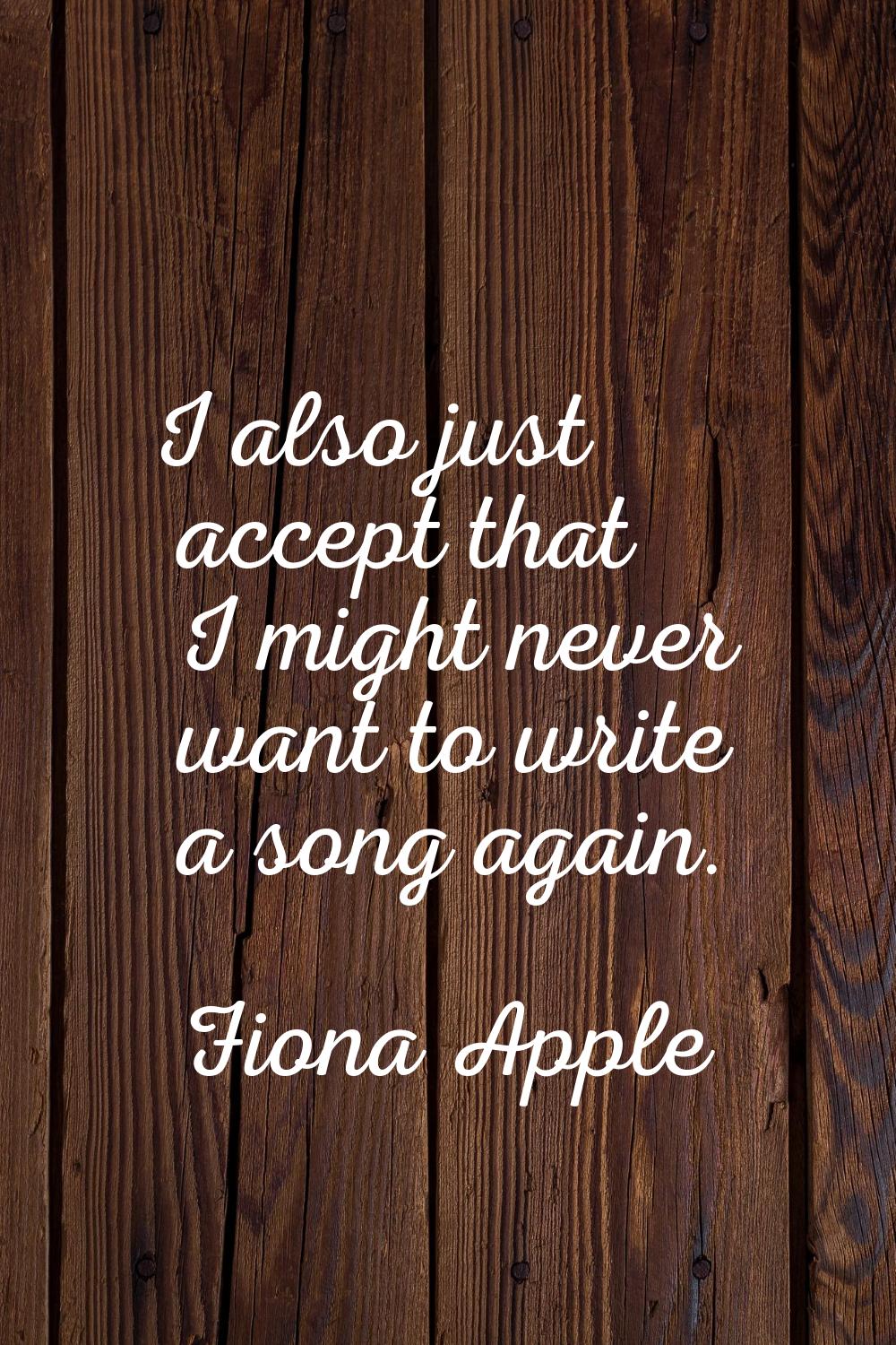 I also just accept that I might never want to write a song again.