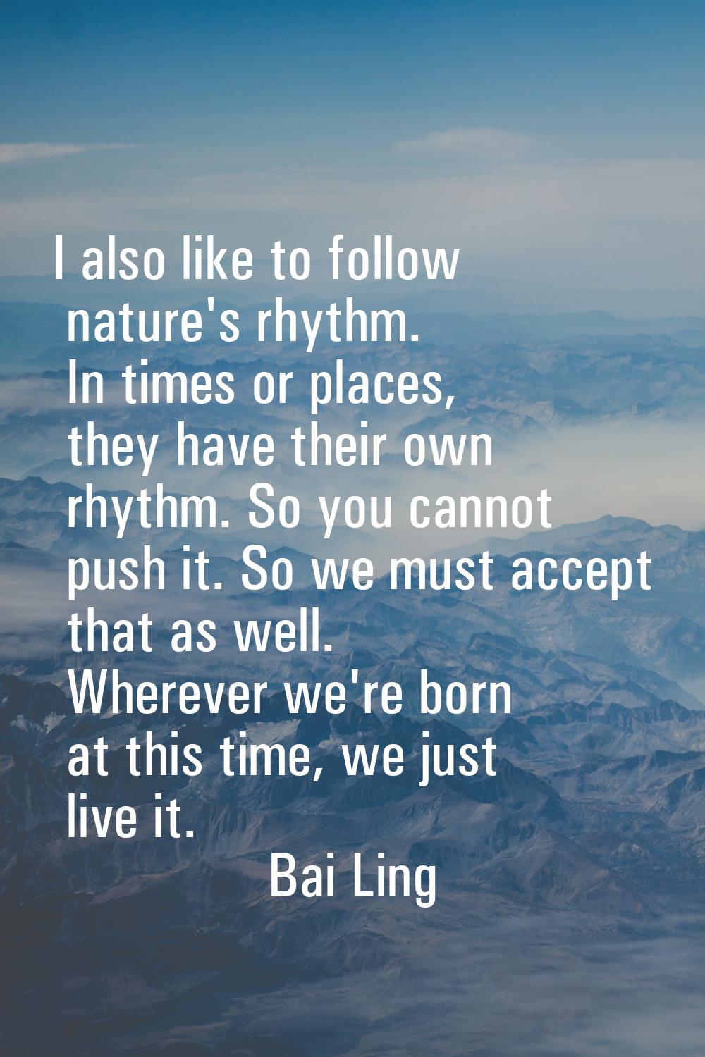 I also like to follow nature's rhythm. In times or places, they have their own rhythm. So you canno