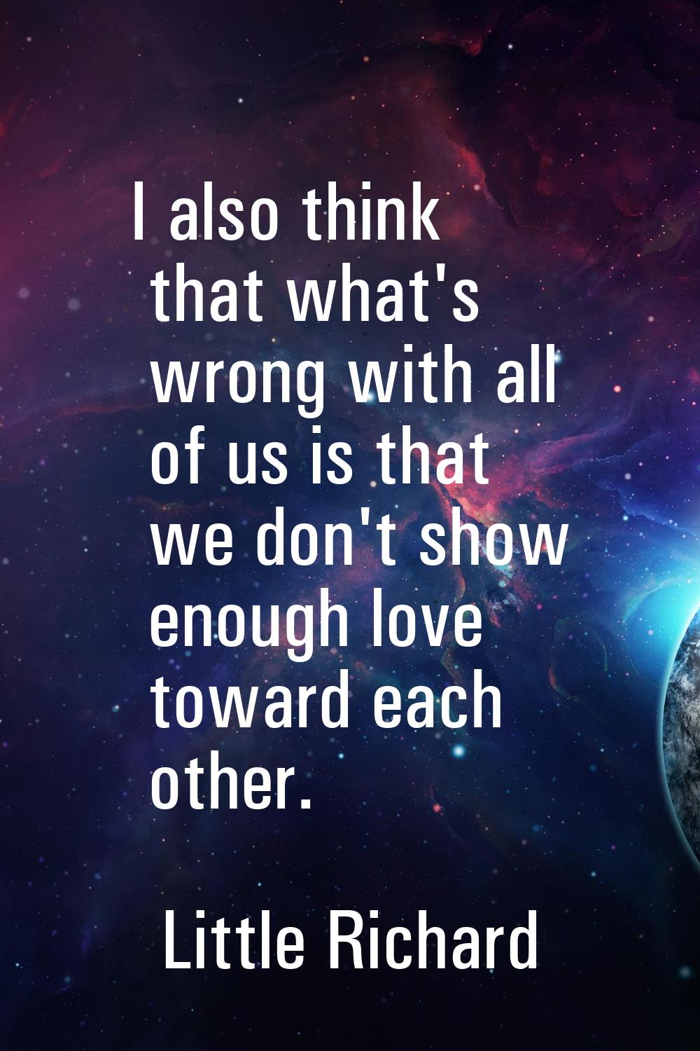 I also think that what's wrong with all of us is that we don't show enough love toward each other.