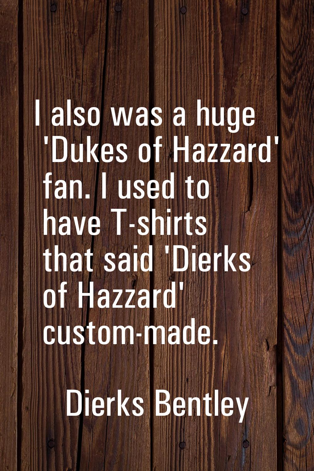 I also was a huge 'Dukes of Hazzard' fan. I used to have T-shirts that said 'Dierks of Hazzard' cus
