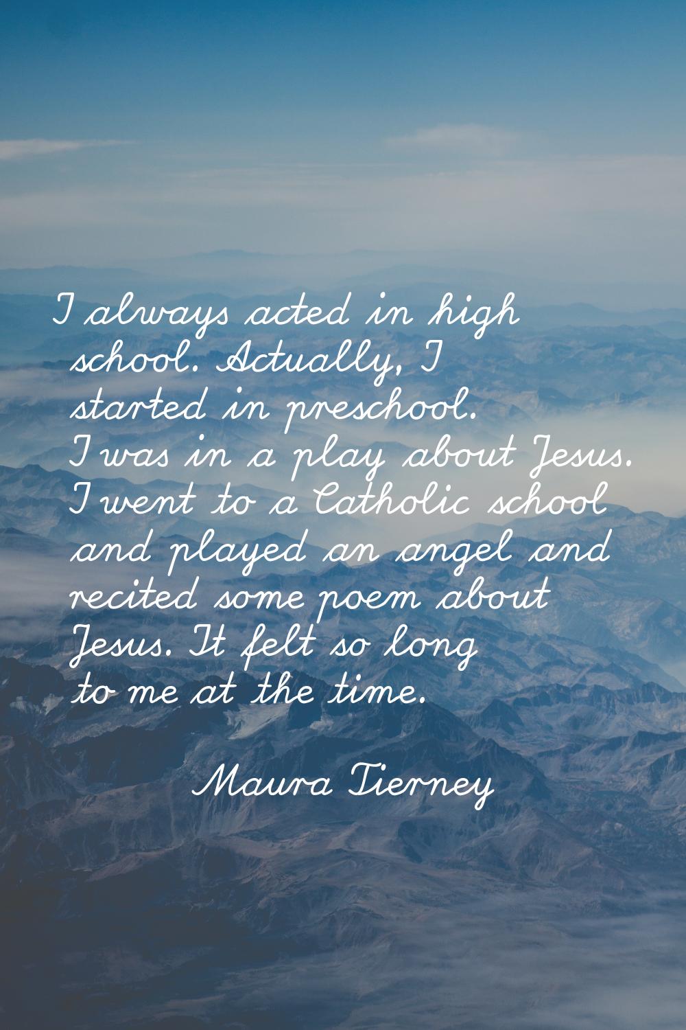 I always acted in high school. Actually, I started in preschool. I was in a play about Jesus. I wen