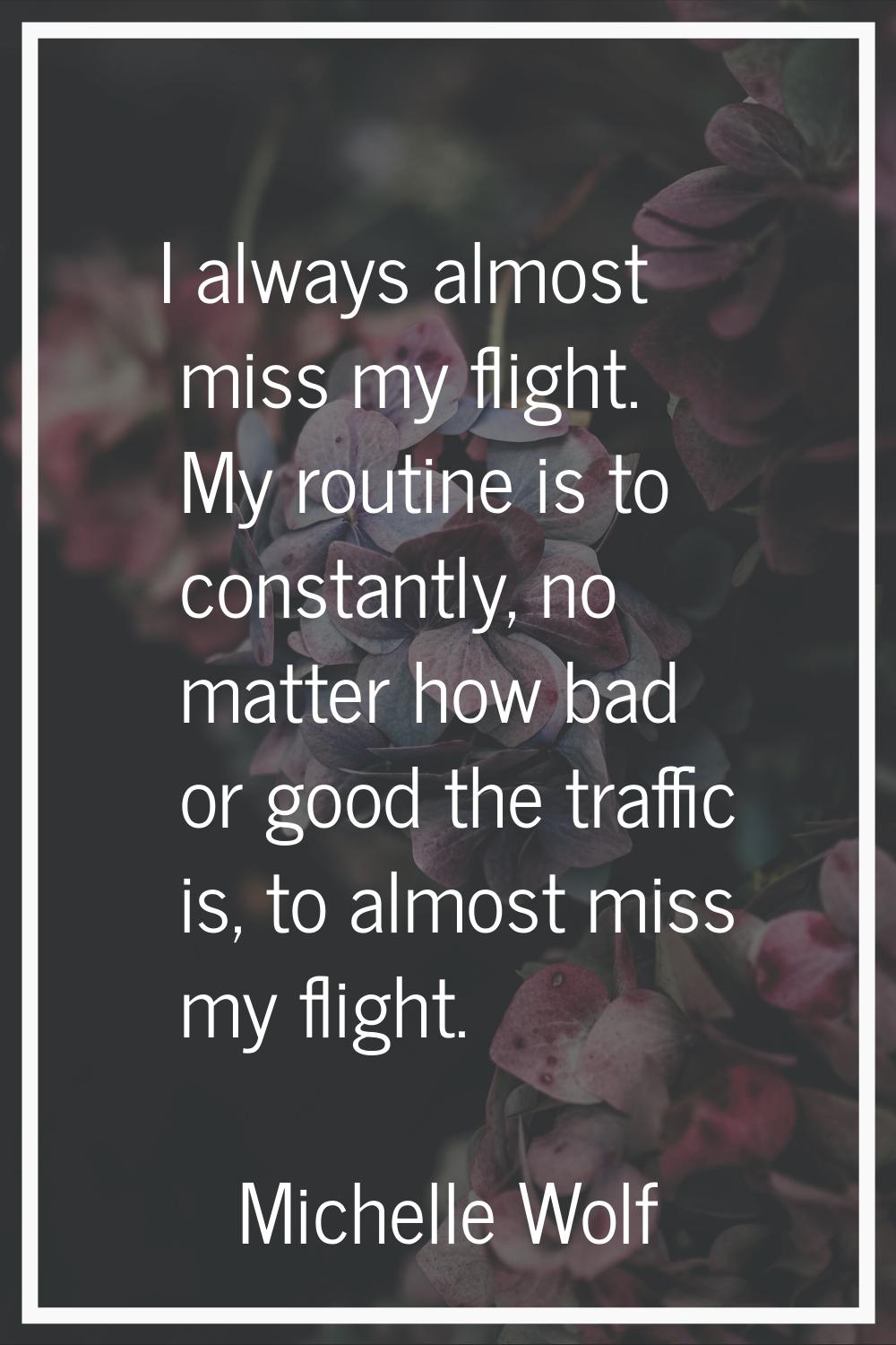 I always almost miss my flight. My routine is to constantly, no matter how bad or good the traffic 