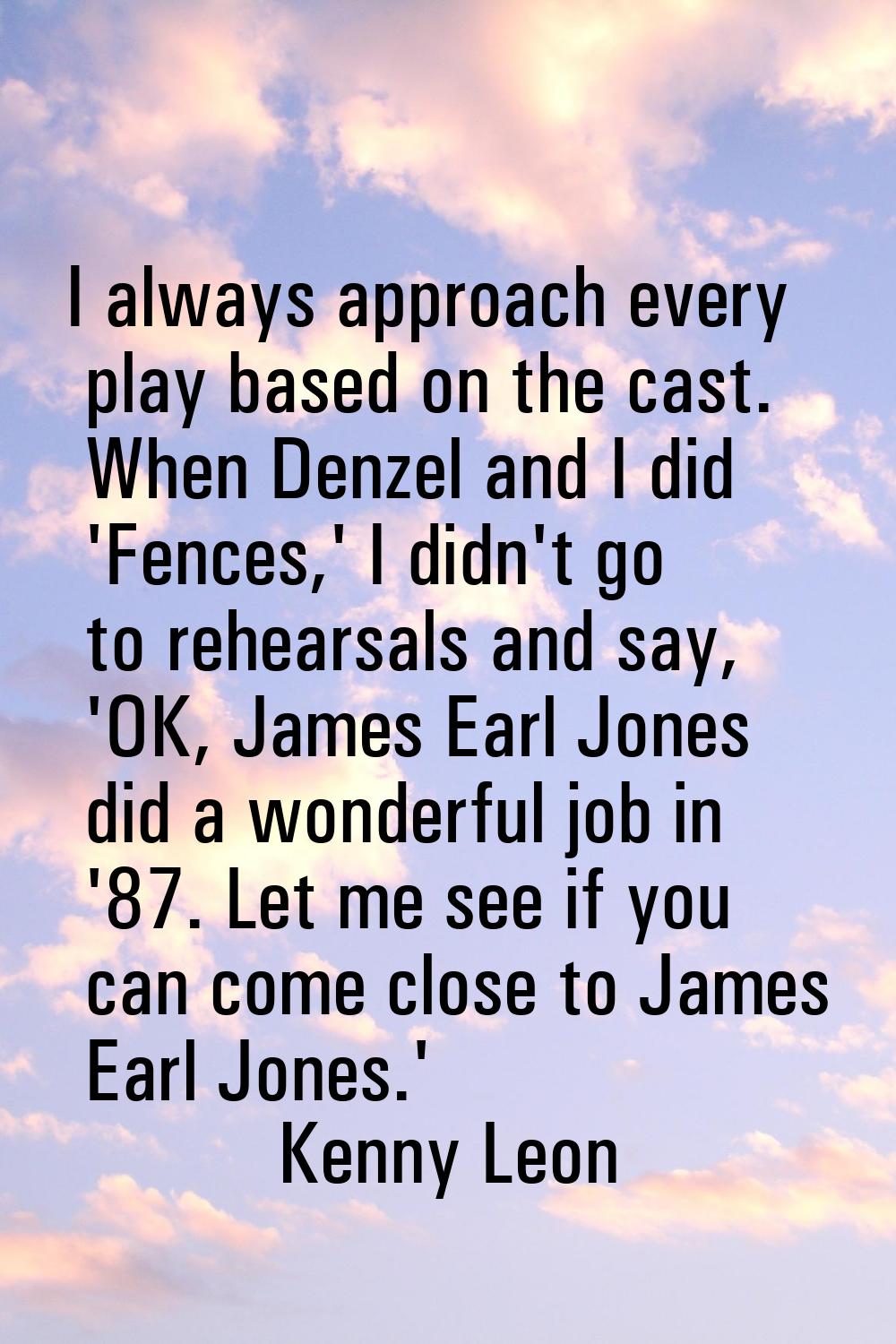 I always approach every play based on the cast. When Denzel and I did 'Fences,' I didn't go to rehe