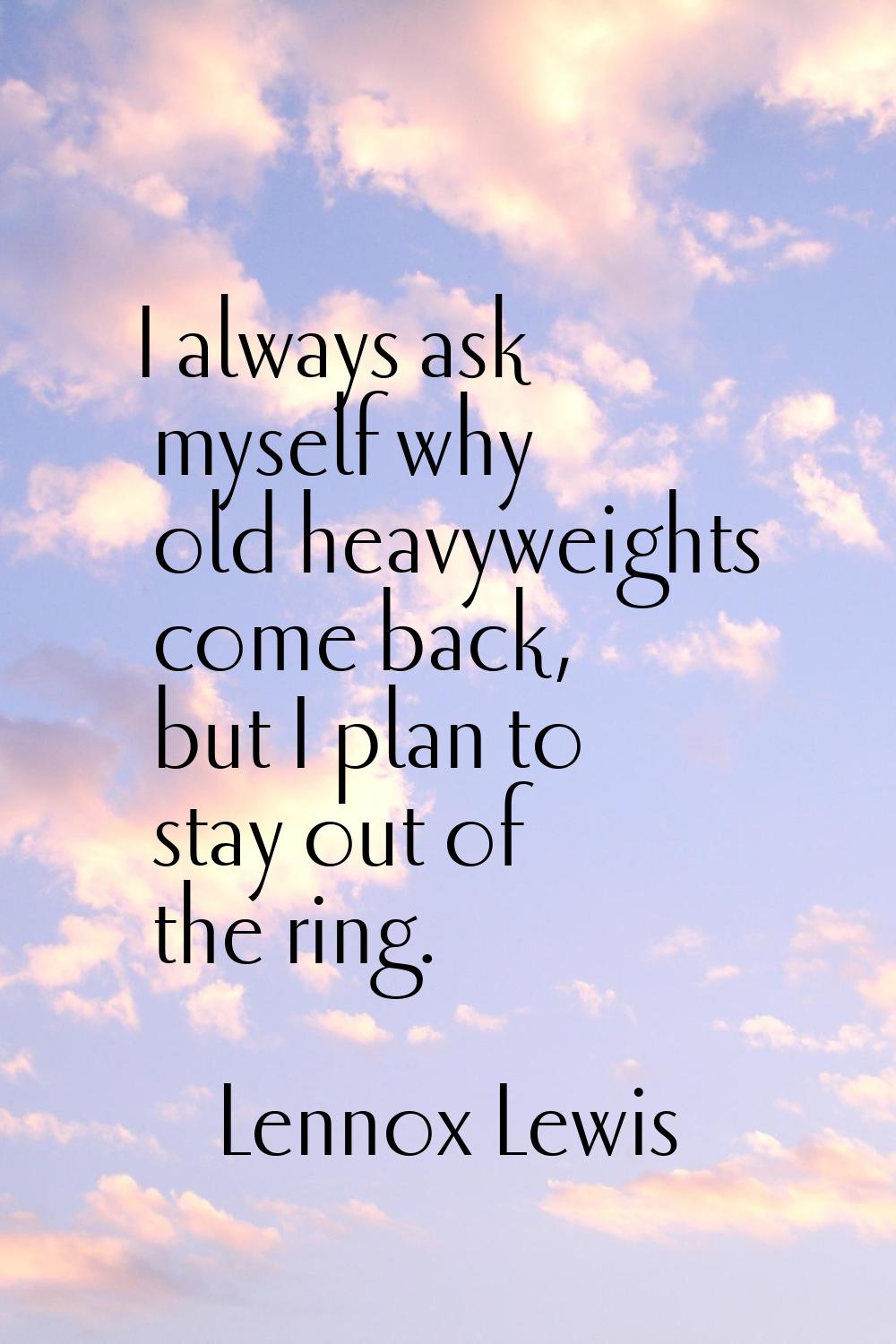 I always ask myself why old heavyweights come back, but I plan to stay out of the ring.