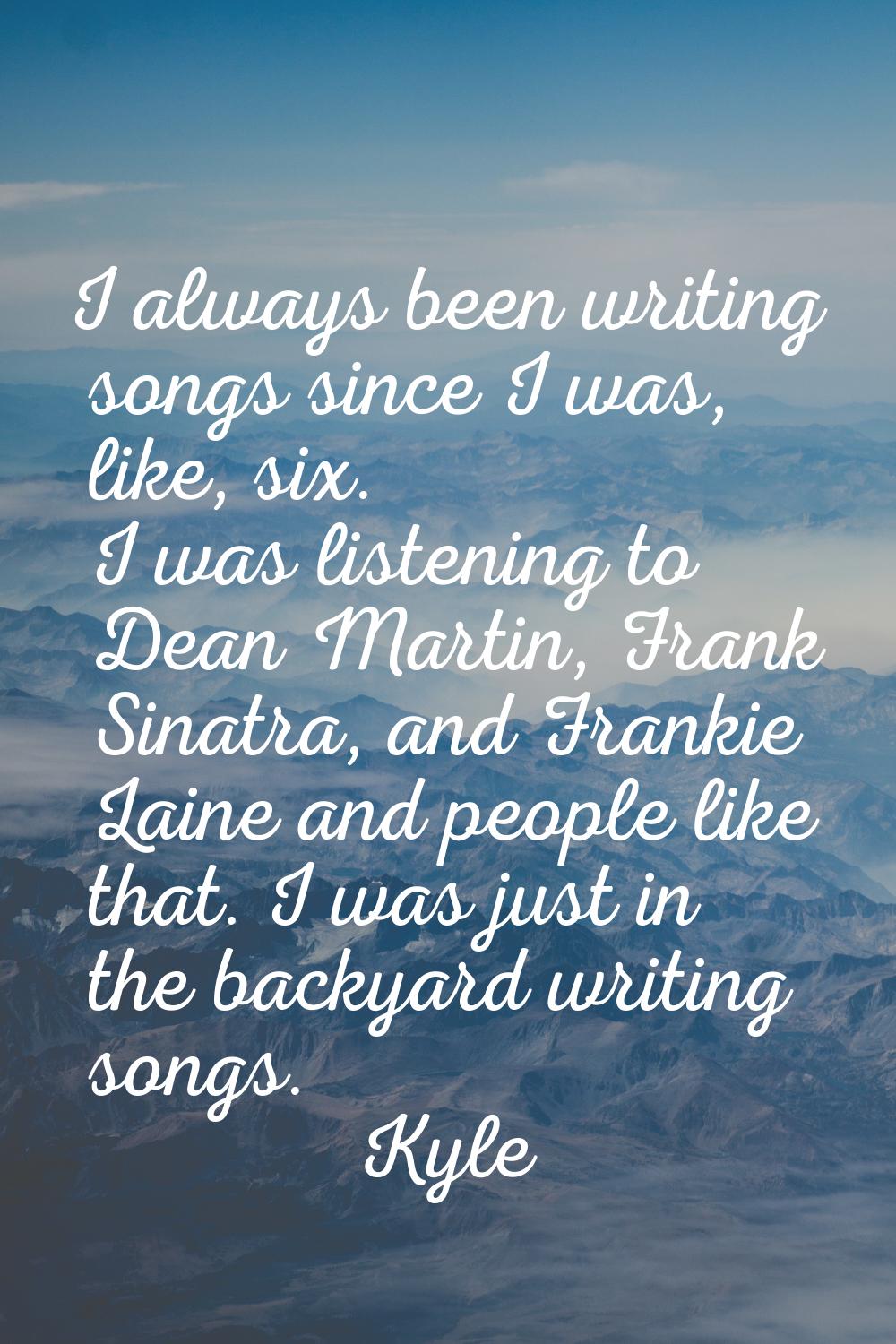 I always been writing songs since I was, like, six. I was listening to Dean Martin, Frank Sinatra, 
