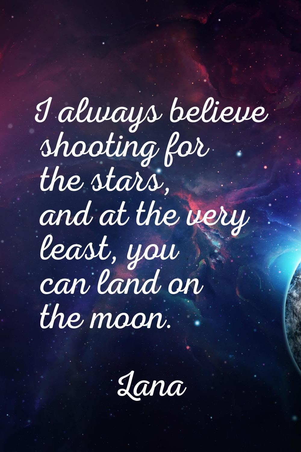 I always believe shooting for the stars, and at the very least, you can land on the moon.