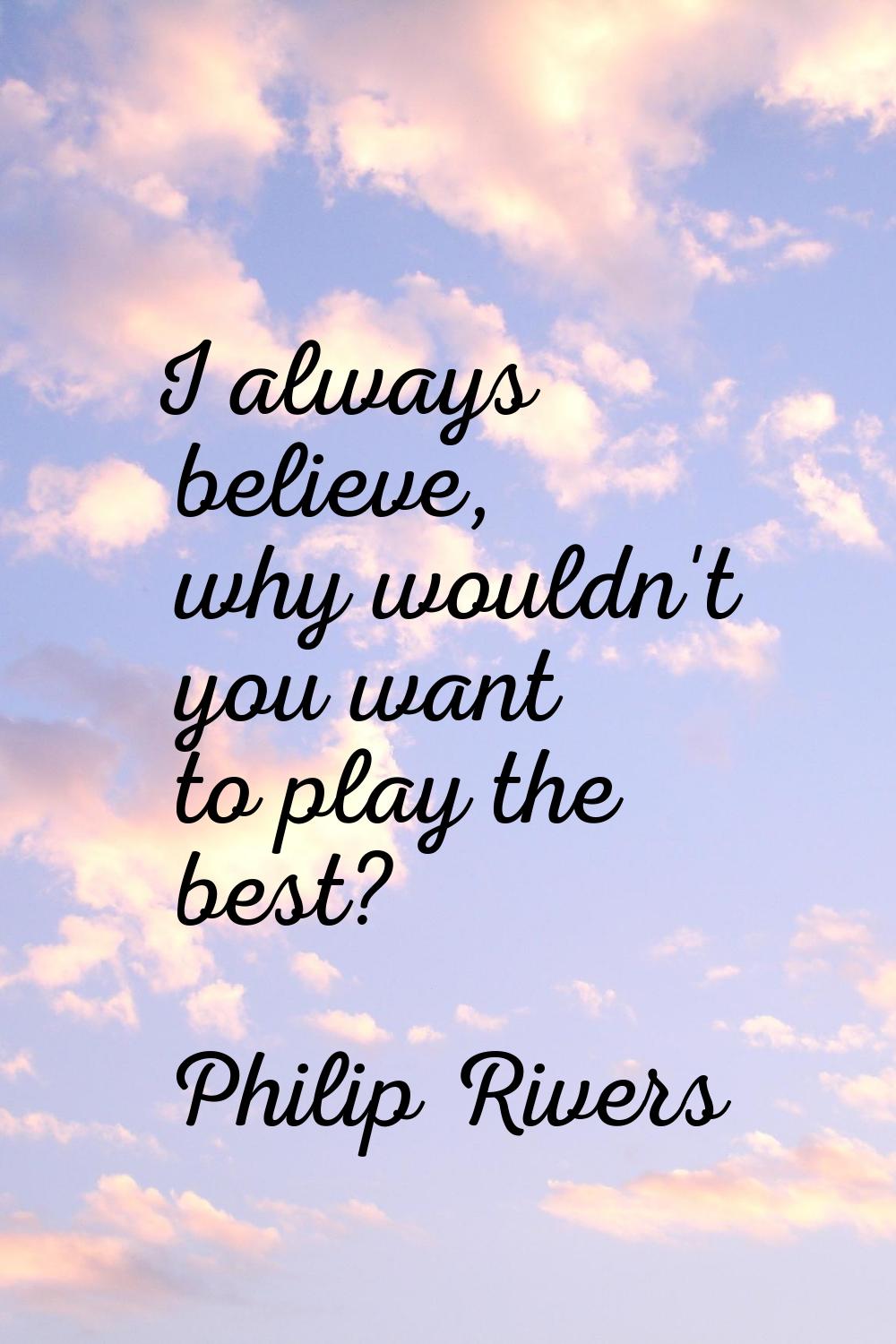 I always believe, why wouldn't you want to play the best?