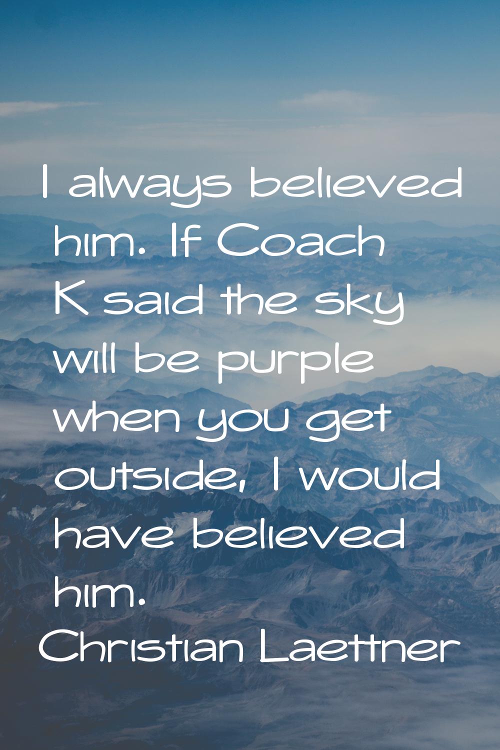 I always believed him. If Coach K said the sky will be purple when you get outside, I would have be