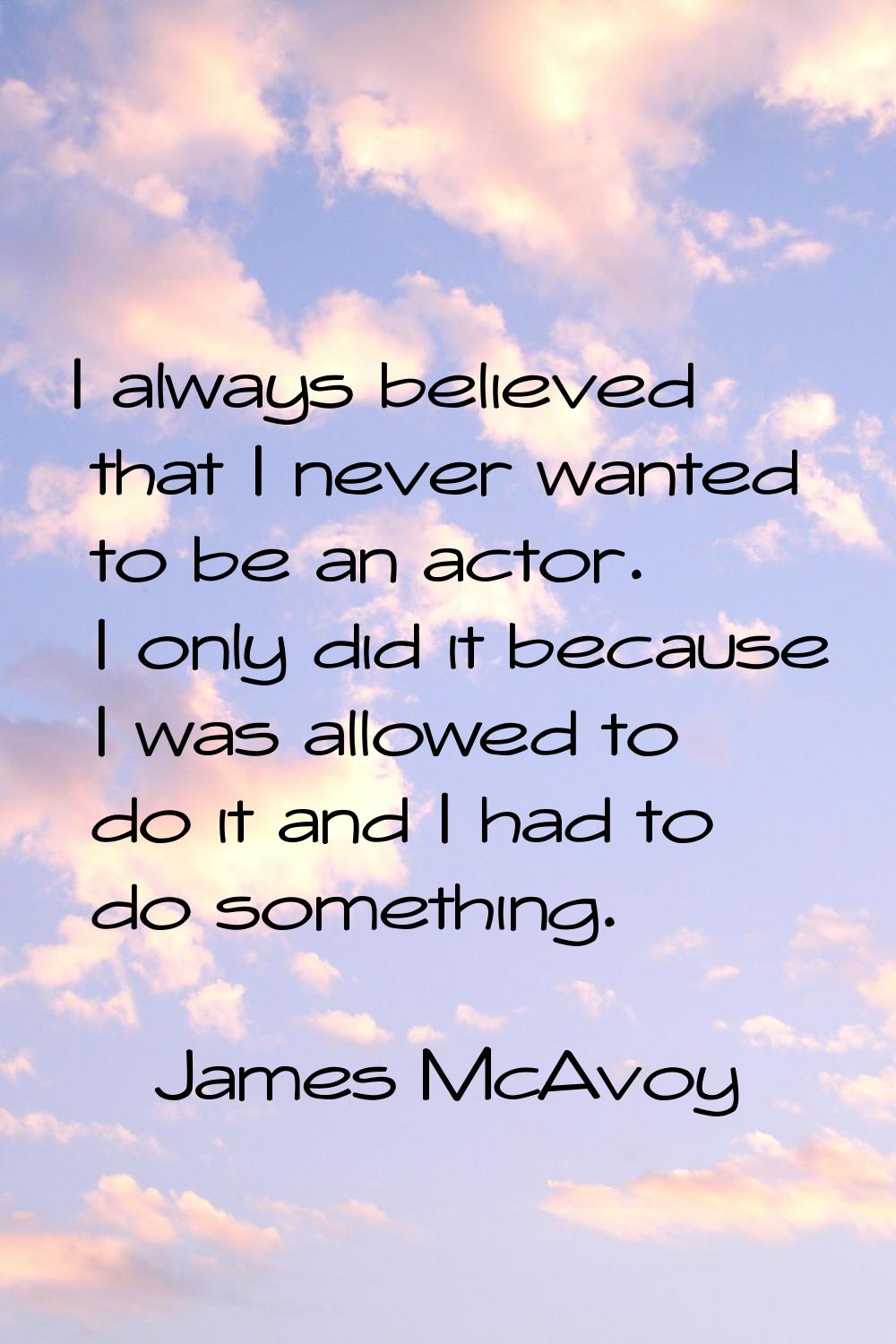 I always believed that I never wanted to be an actor. I only did it because I was allowed to do it 