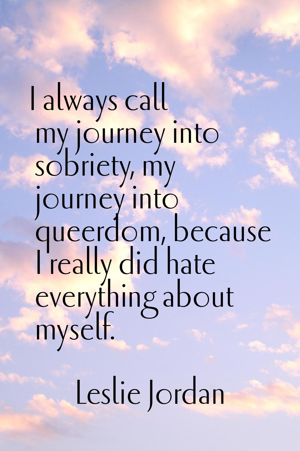 I always call my journey into sobriety, my journey into queerdom, because I really did hate everyth