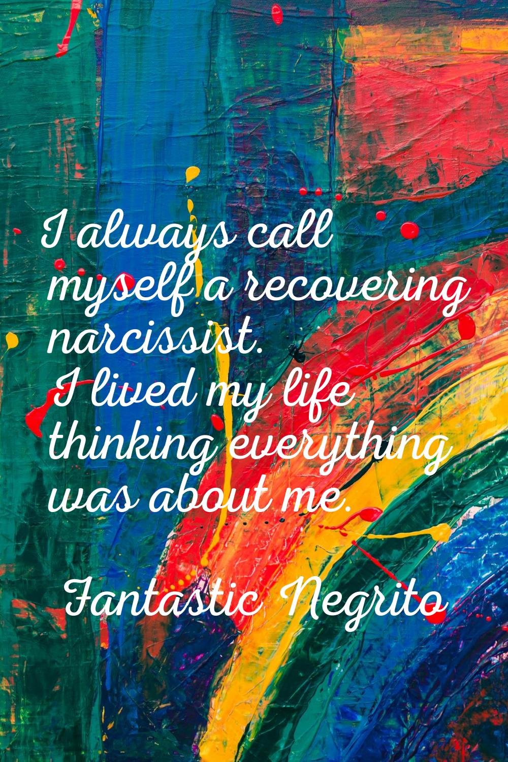 I always call myself a recovering narcissist. I lived my life thinking everything was about me.