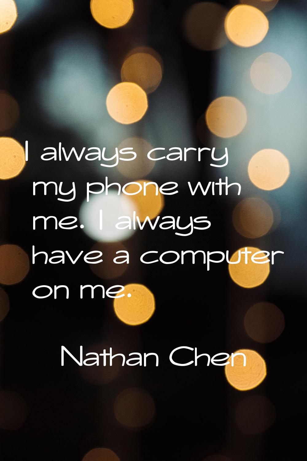 I always carry my phone with me. I always have a computer on me.
