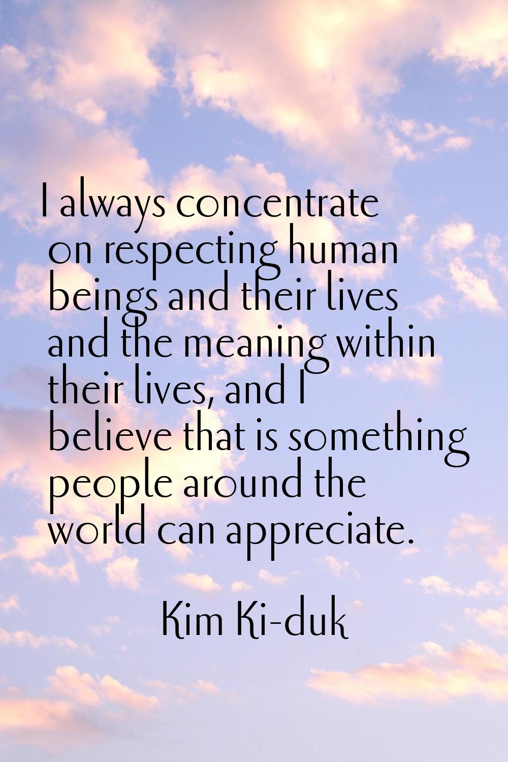 I always concentrate on respecting human beings and their lives and the meaning within their lives,