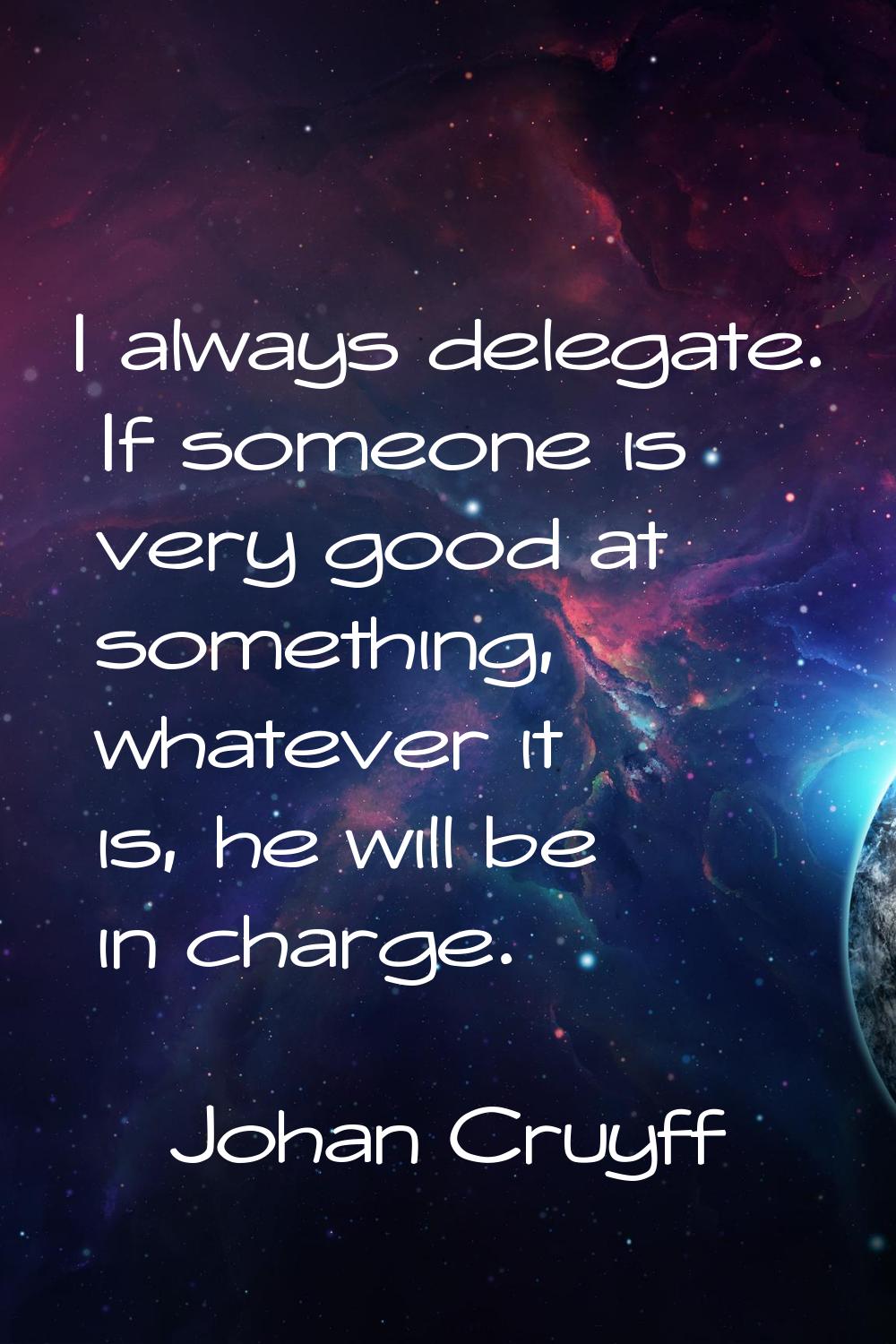 I always delegate. If someone is very good at something, whatever it is, he will be in charge.
