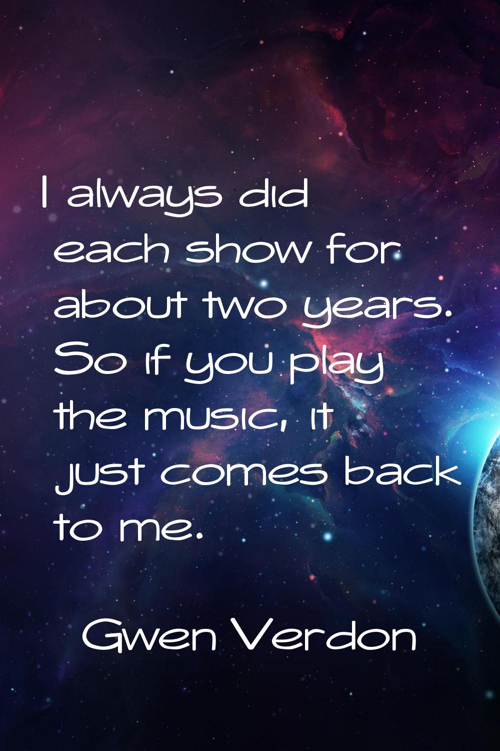 I always did each show for about two years. So if you play the music, it just comes back to me.