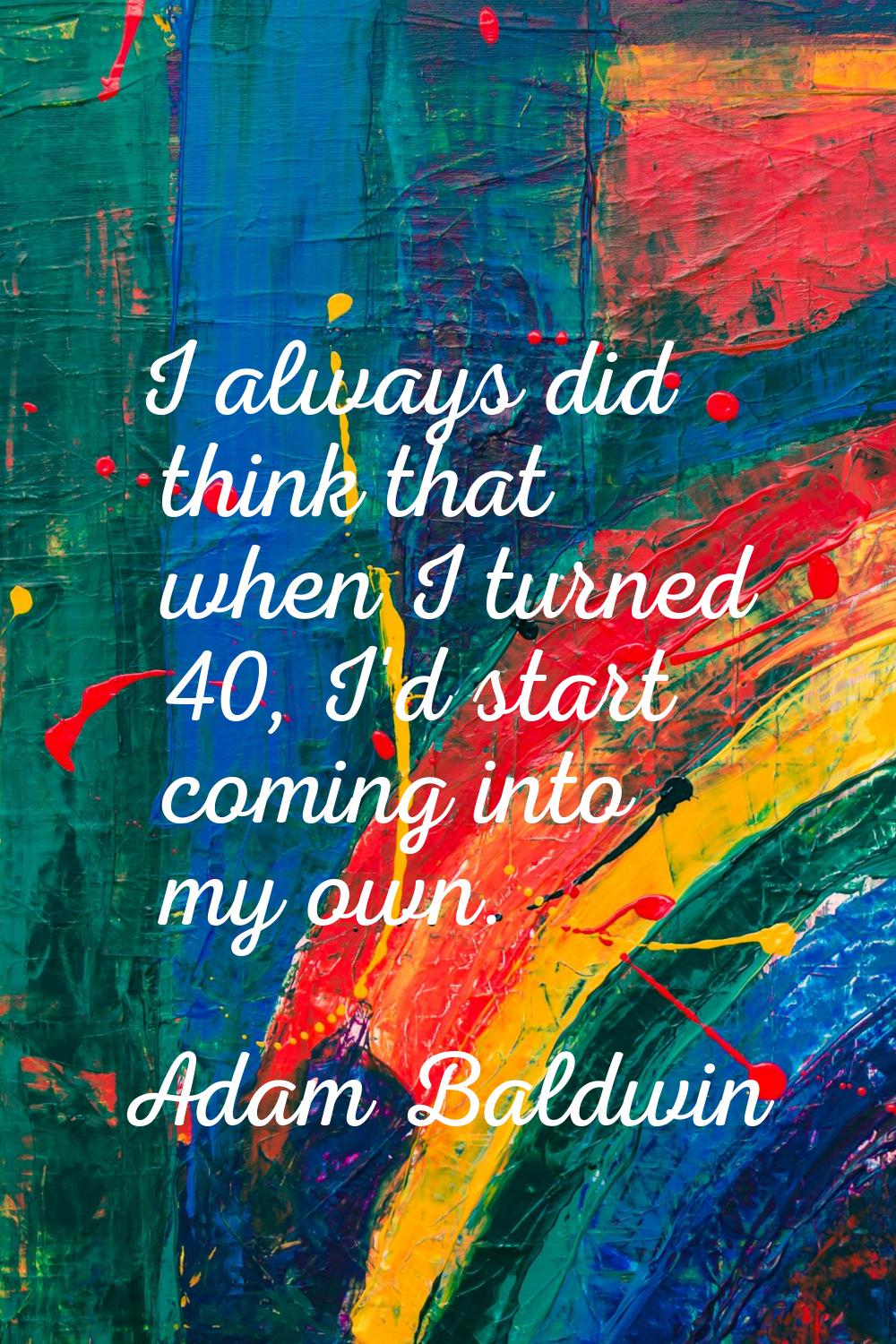 I always did think that when I turned 40, I'd start coming into my own.