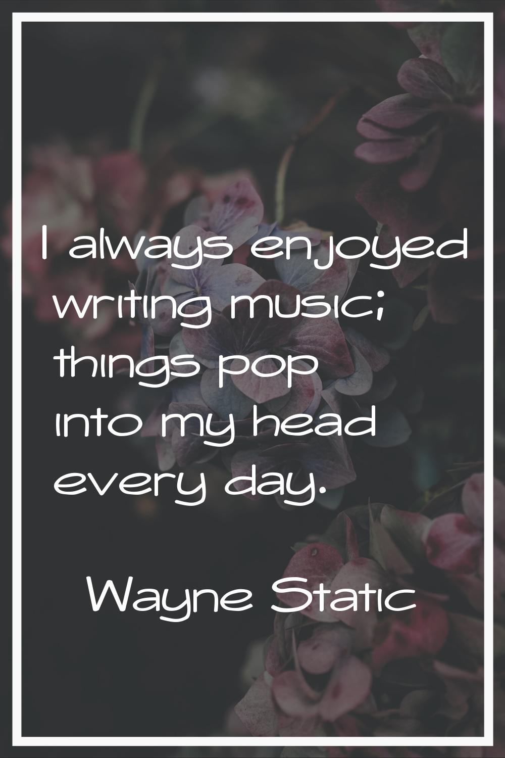 I always enjoyed writing music; things pop into my head every day.