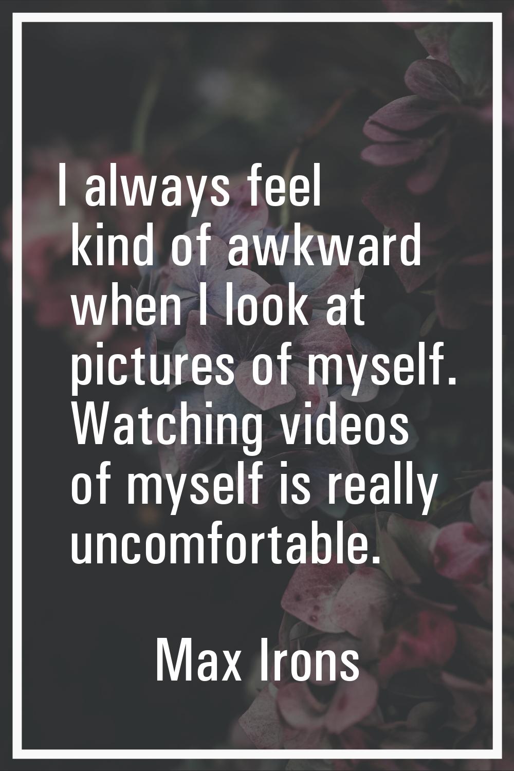 I always feel kind of awkward when I look at pictures of myself. Watching videos of myself is reall