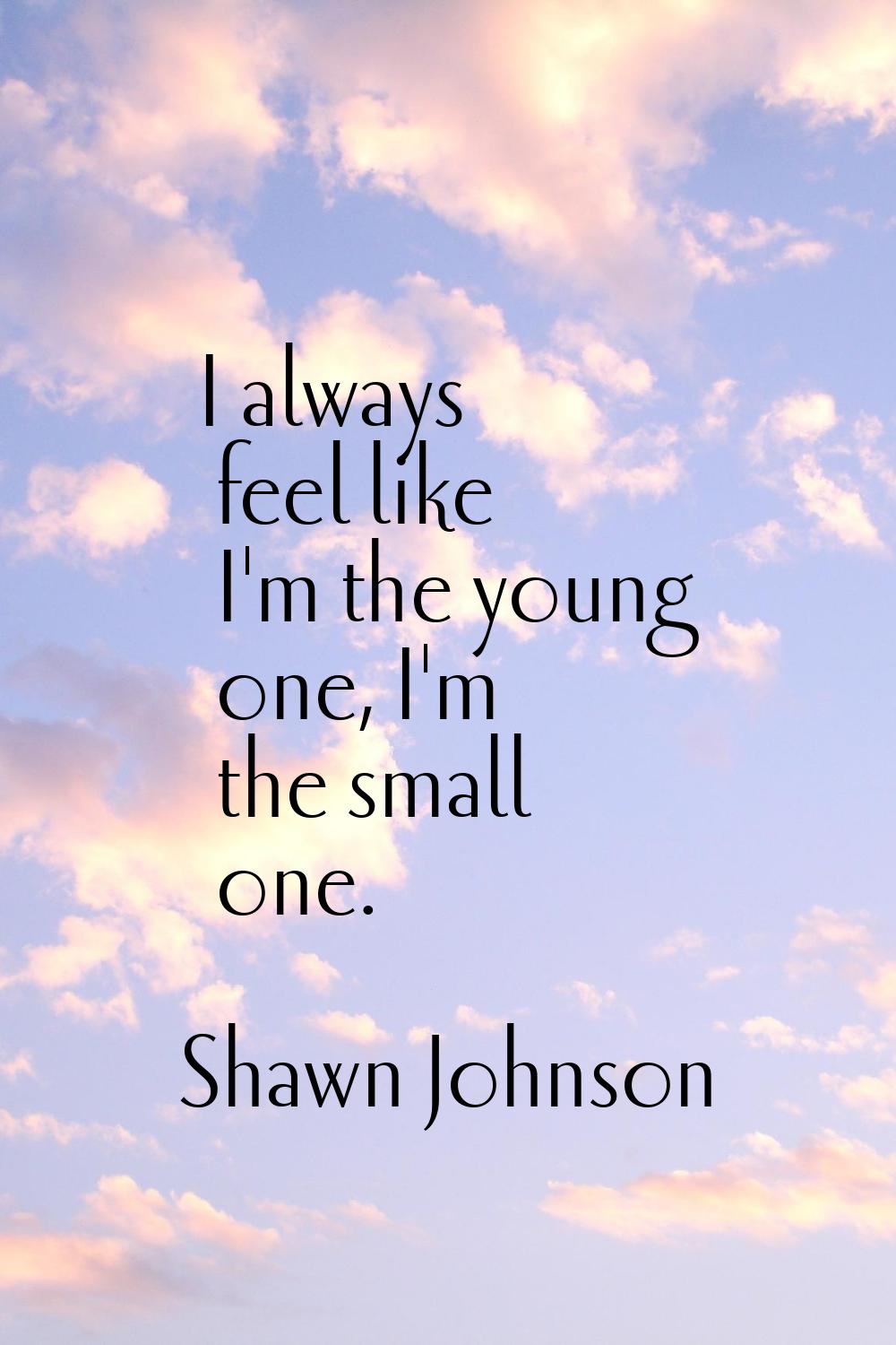 I always feel like I'm the young one, I'm the small one.