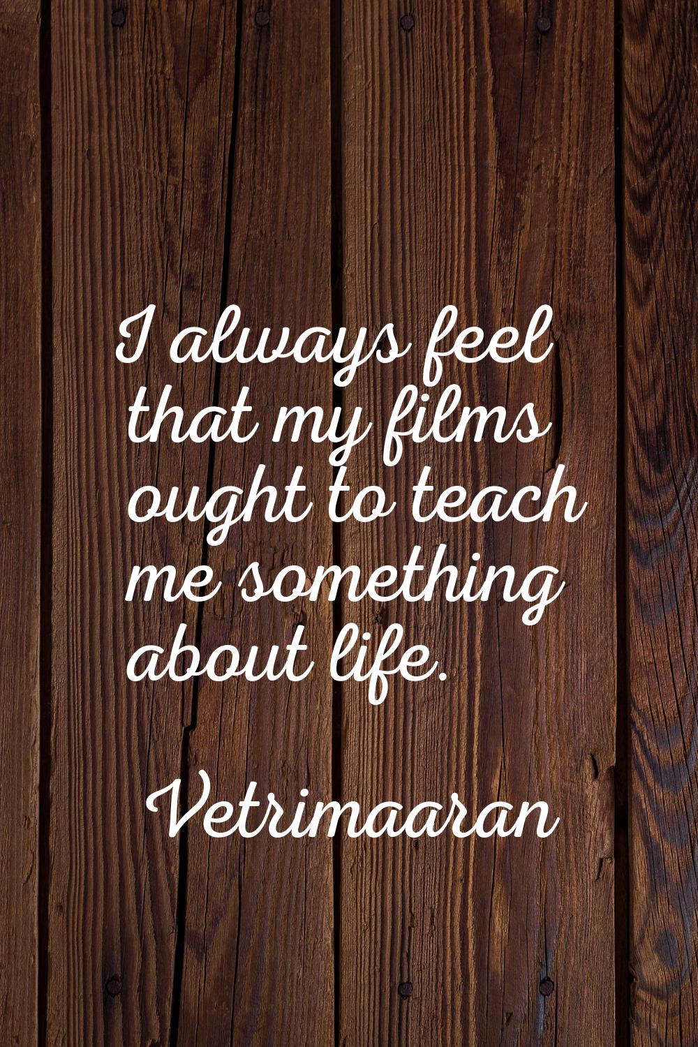 I always feel that my films ought to teach me something about life.