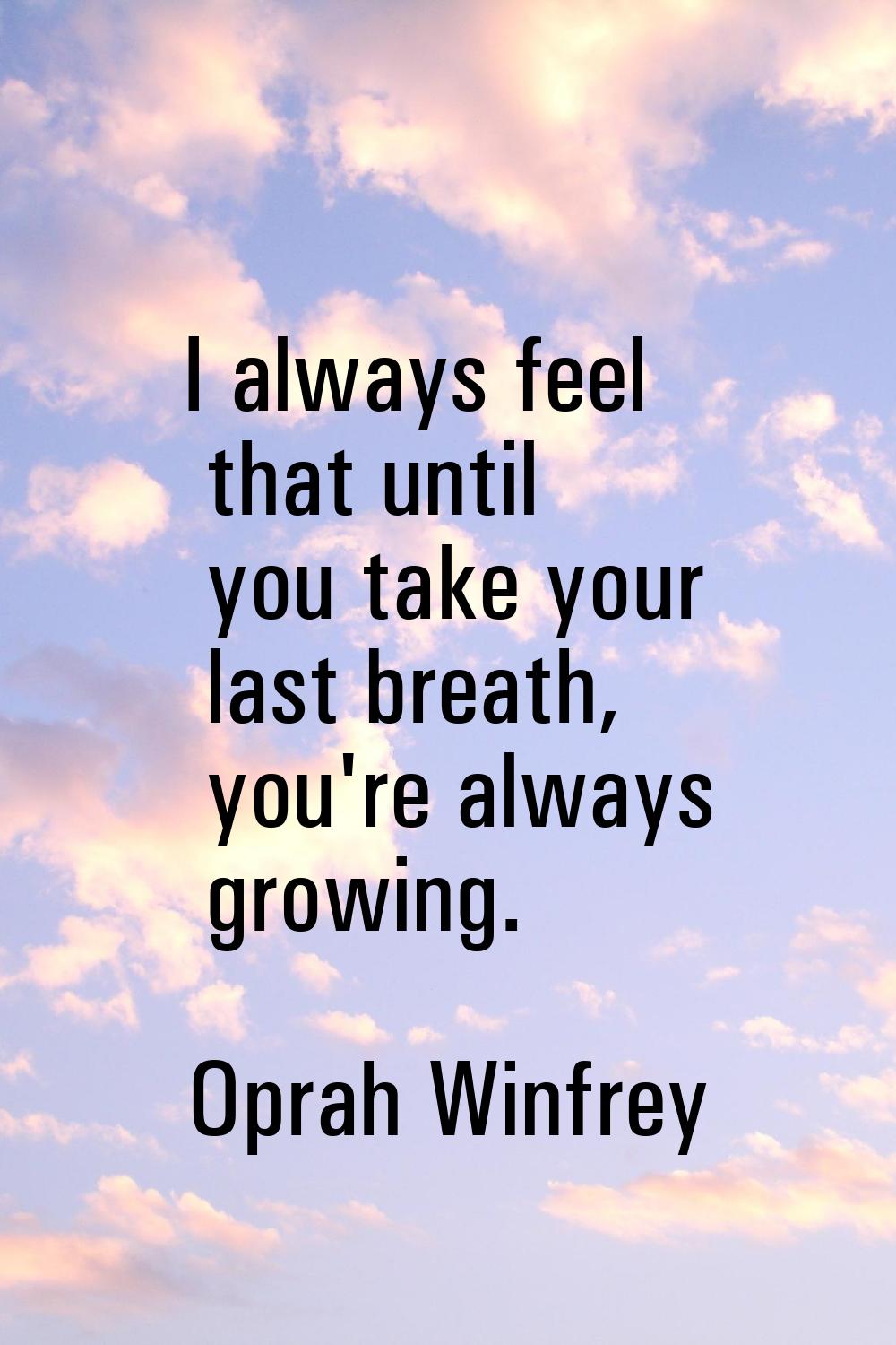 I always feel that until you take your last breath, you're always growing.
