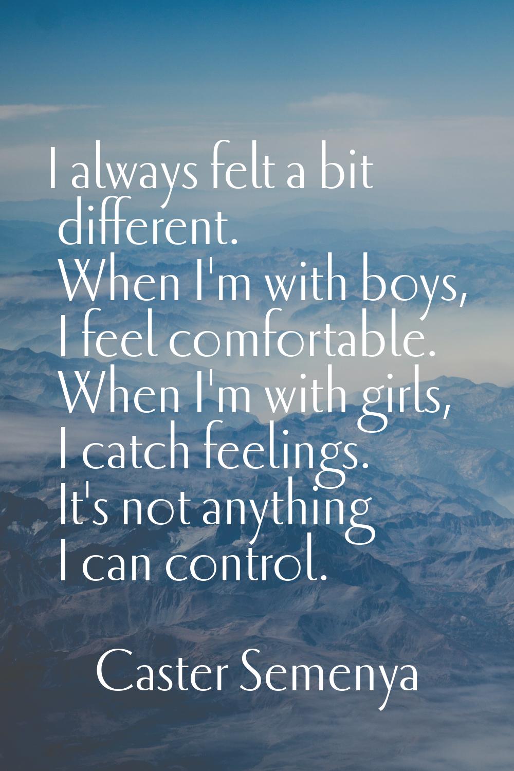 I always felt a bit different. When I'm with boys, I feel comfortable. When I'm with girls, I catch
