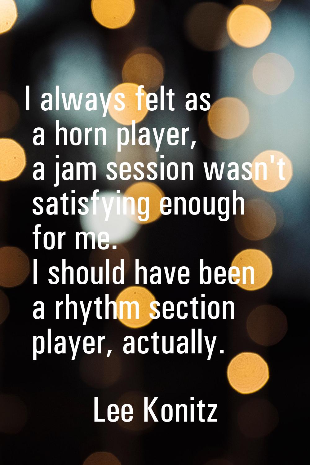 I always felt as a horn player, a jam session wasn't satisfying enough for me. I should have been a
