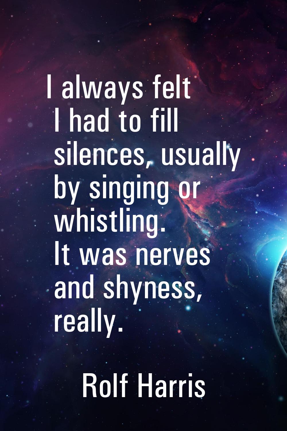 I always felt I had to fill silences, usually by singing or whistling. It was nerves and shyness, r