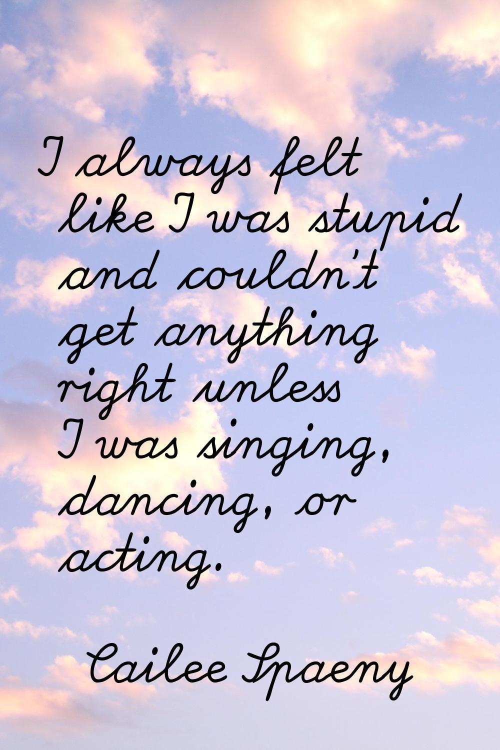 I always felt like I was stupid and couldn't get anything right unless I was singing, dancing, or a