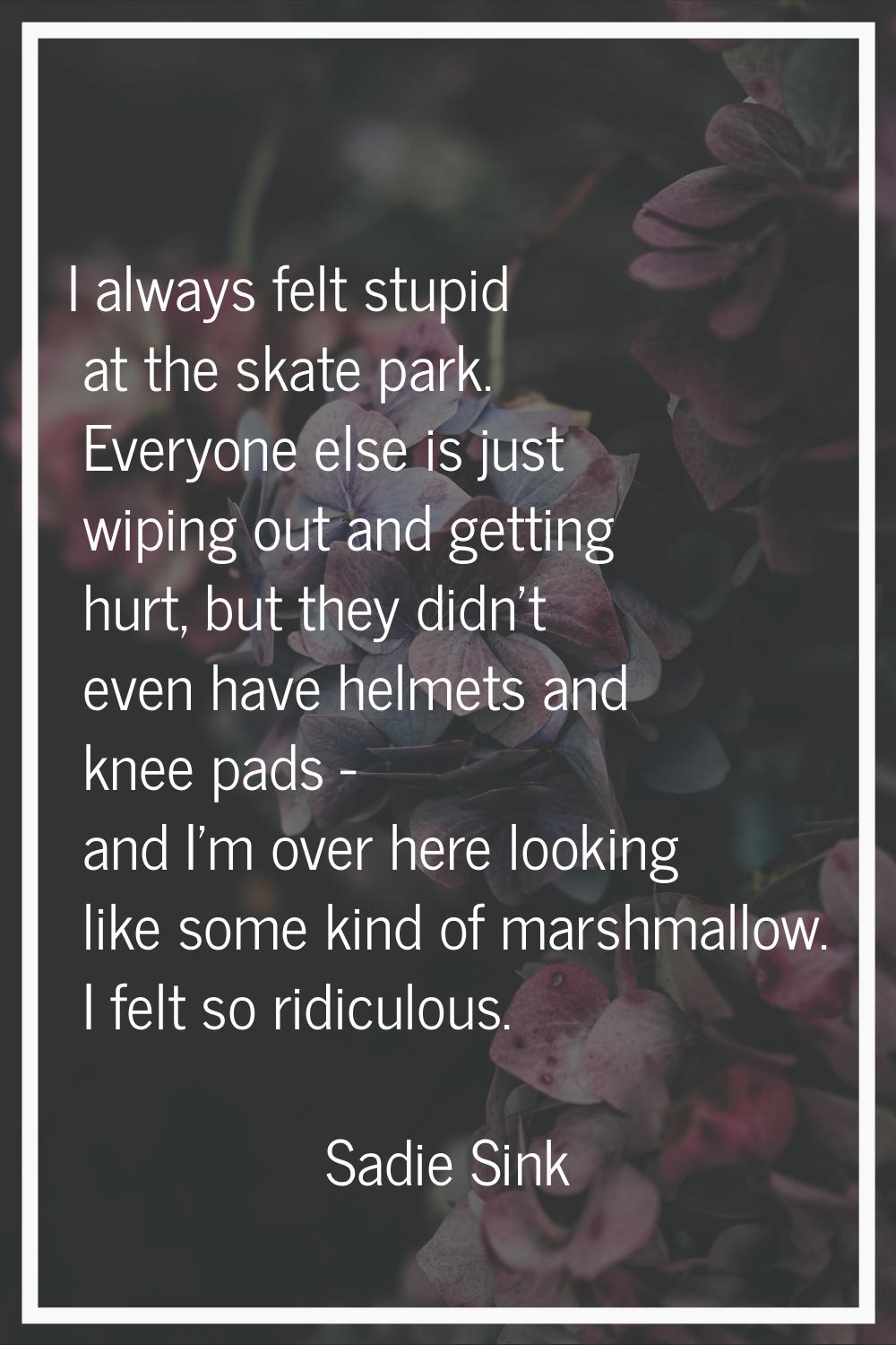 I always felt stupid at the skate park. Everyone else is just wiping out and getting hurt, but they