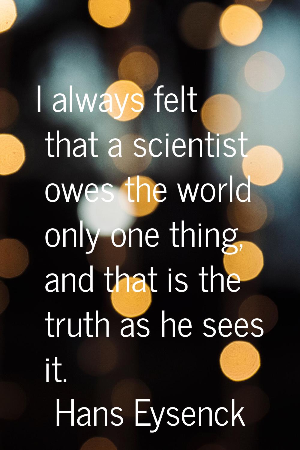 I always felt that a scientist owes the world only one thing, and that is the truth as he sees it.