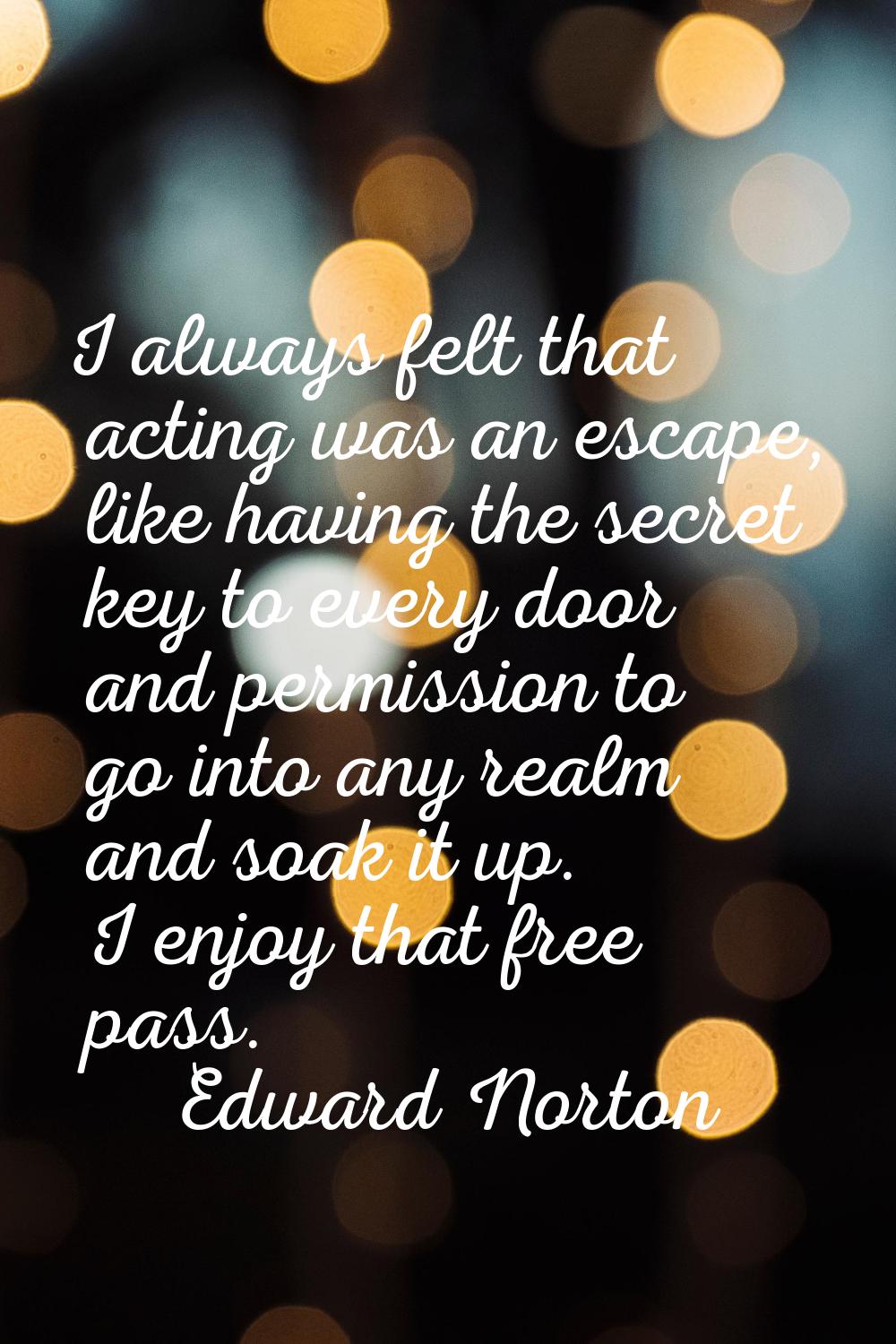 I always felt that acting was an escape, like having the secret key to every door and permission to