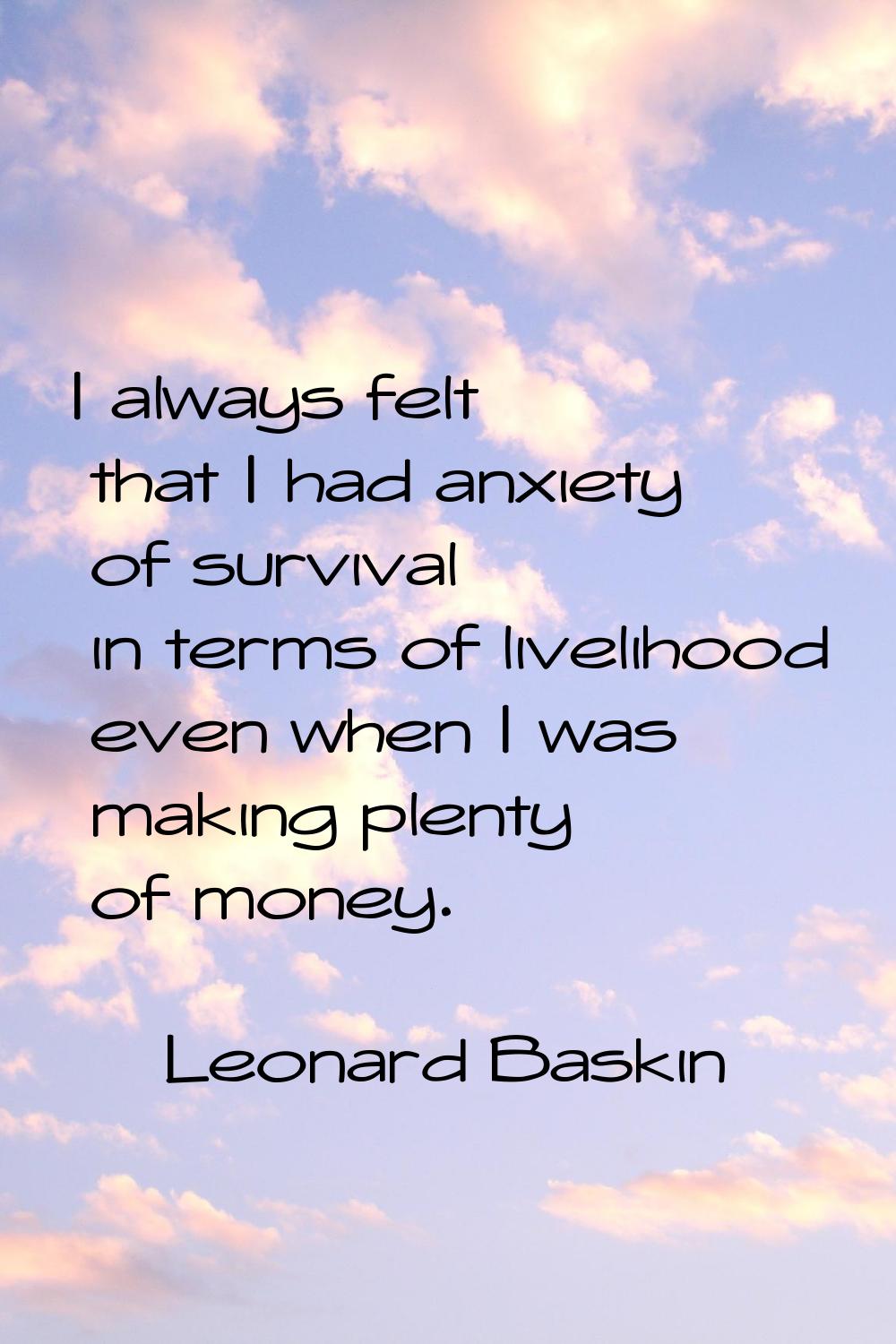I always felt that I had anxiety of survival in terms of livelihood even when I was making plenty o