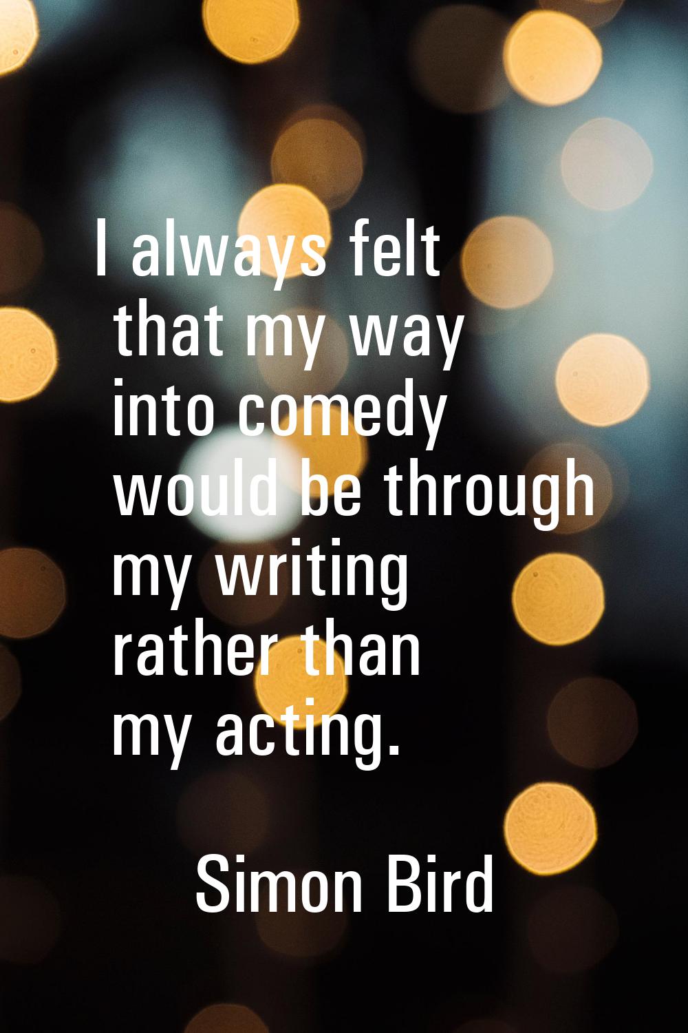 I always felt that my way into comedy would be through my writing rather than my acting.
