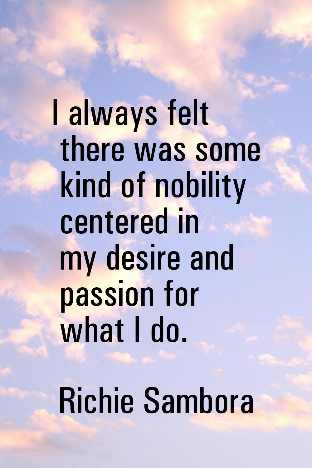 I always felt there was some kind of nobility centered in my desire and passion for what I do.