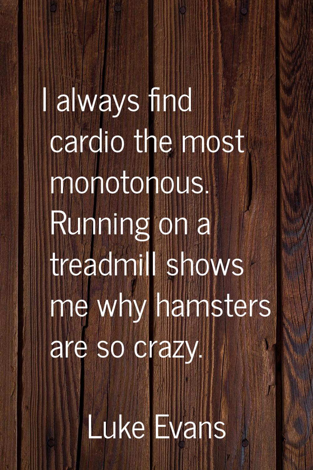 I always find cardio the most monotonous. Running on a treadmill shows me why hamsters are so crazy